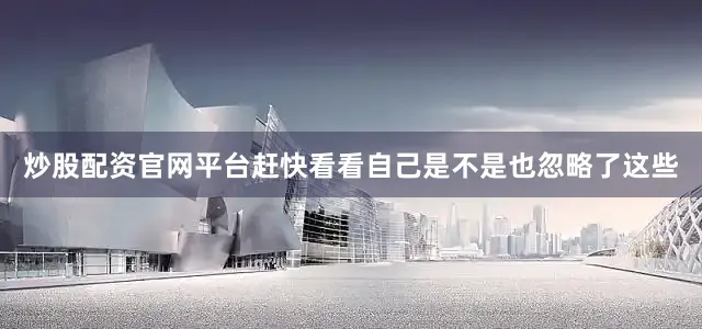 炒股配资官网平台赶快看看自己是不是也忽略了这些