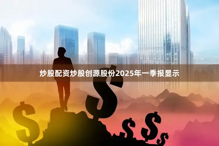 炒股配资炒股创源股份2025年一季报显示