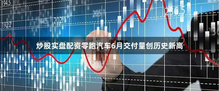 炒股实盘配资零跑汽车6月交付量创历史新高