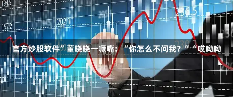 官方炒股软件”董晓晓一噘嘴：“你怎么不问我？”“哎呦呦