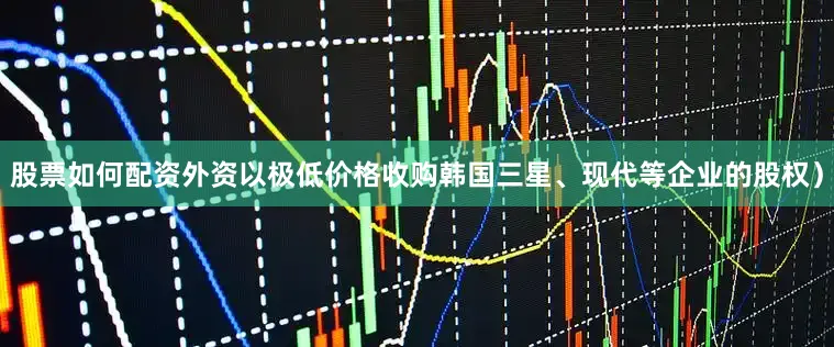 股票如何配资外资以极低价格收购韩国三星、现代等企业的股权）