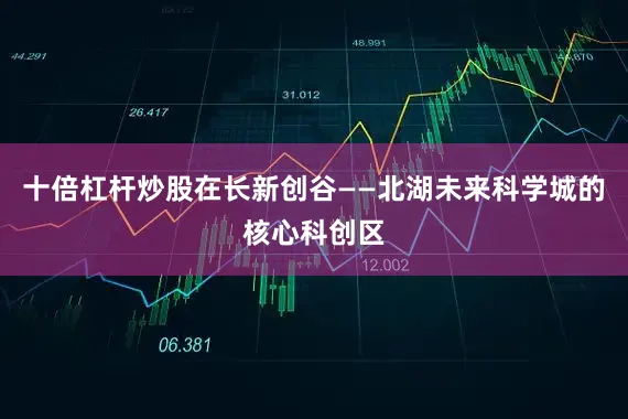十倍杠杆炒股在长新创谷——北湖未来科学城的核心科创区