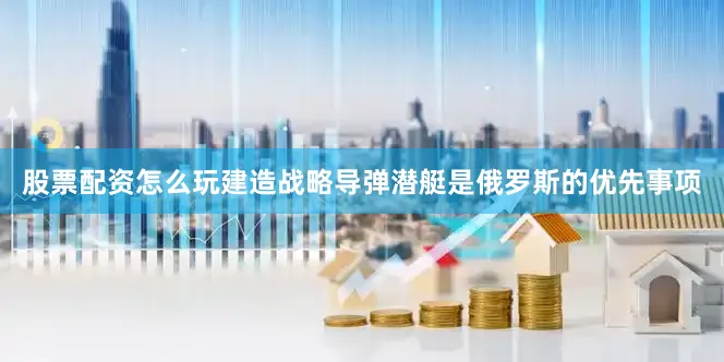 股票配资怎么玩建造战略导弹潜艇是俄罗斯的优先事项