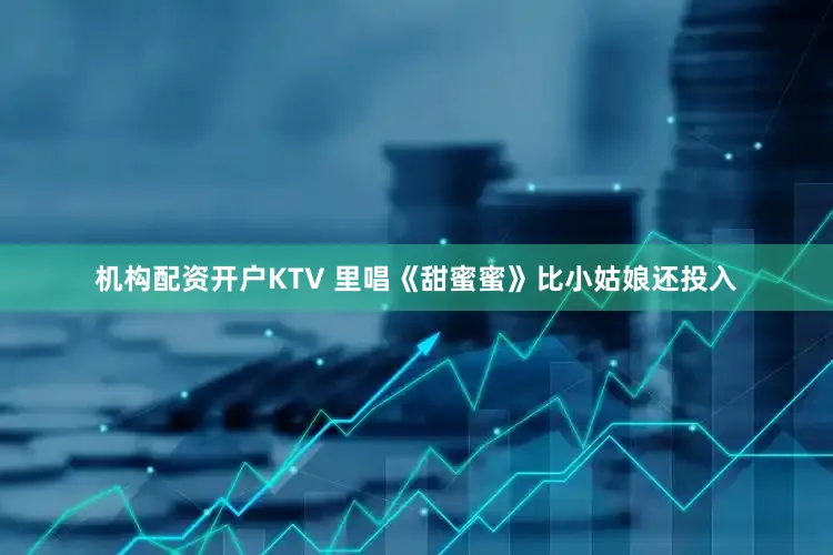 机构配资开户KTV 里唱《甜蜜蜜》比小姑娘还投入