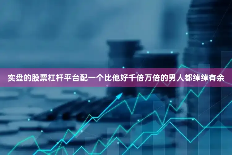 实盘的股票杠杆平台配一个比他好千倍万倍的男人都绰绰有余