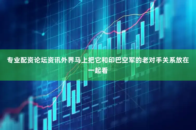专业配资论坛资讯外界马上把它和印巴空军的老对手关系放在一起看